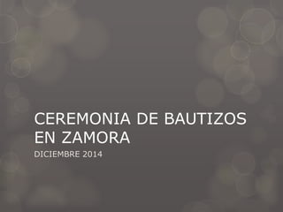 CEREMONIA DE BAUTIZOS
EN ZAMORA
DICIEMBRE 2014
 