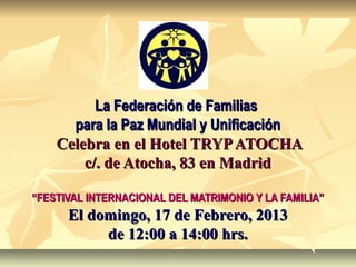 La Federación de Familias
      para la Paz Mundial y Unificación
    Celebra en el Hotel TRYP ATOCHA
        c/. de Atocha, 83 en Madrid

“FESTIVAL INTERNACIONAL DEL MATRIMONIO Y LA FAMILIA”
      El domingo, 17 de Febrero, 2013
           de 12:00 a 14:00 hrs.
 
