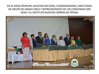 EN AL MESA PRINCIPAL NUESTRA RECTORA, COORDINADORAS, DIRECTORAS
DE GRUPO DE GRADO ONCE Y REPRESENTANTES DE LOS CONVENIOS CON
SENA Y EL INSTITUTO NUESTRA SEÑORA DE FÁTIMA
 