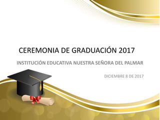 CEREMONIA DE GRADUACIÓN 2017
INSTITUCIÓN EDUCATIVA NUESTRA SEÑORA DEL PALMAR
DICIEMBRE 8 DE 2017
 