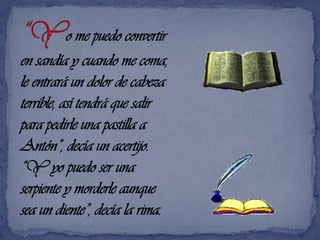 “Yo me puedo convertir en sandía y cuando me coma, le entrará un dolor de cabeza terrible, así tendrá que salir para pedirle una pastilla a Antón”, decía un acertijo.“Y yo puedo ser una serpiente y morderle aunque sea un diente”, decía la rima.