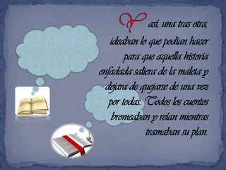 Y así, una tras otra,  ideaban lo que podían hacer para que aquella historia enfadada saliera de la maleta y dejara de quejarse de una vez por todas. Todos los cuentos   bromeaban y reían mientras tramaban su plan.