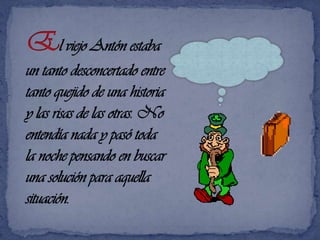 El viejo Antón estaba un tanto desconcertado entre tanto quejido de una historia y las risas de las otras. No entendía nada y pasó toda la noche pensando en buscar una solución para aquella situación.¿Qué estarán tramando?
