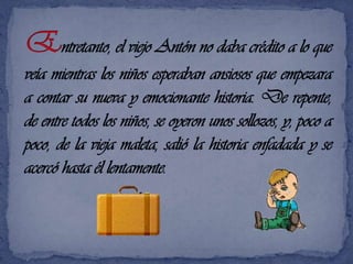 Entretanto, el viejo Antón no daba crédito a lo que veía mientras los niños esperaban ansiosos que empezara a contar su nueva y emocionante historia. De repente, de entre todos los niños, se oyeron unos sollozos, y, poco a poco, de la vieja maleta, salió la historia enfadada y se acercó hasta él lentamente. 