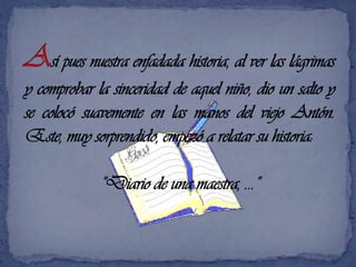 Así pues nuestra enfadada historia, al ver las lágrimas y comprobar la sinceridad de aquel niño, dio un salto y se colocó suavemente en las manos del viejo Antón. Este, muy sorprendido, empezó a relatar su historia: “Diario de una maestra, …”