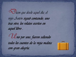 Dicen que desde aquel día, el viejo Antón siguió contando, uno tras otro, los relatos escritos en aquel libro .Uno por uno, fueron saliendo todos los cuentos de la vieja maleta con gran alegría. 