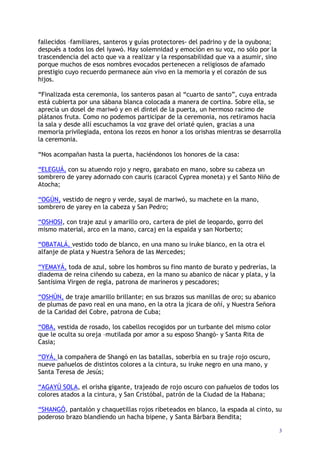 3
fallecidos –familiares, santeros y guías protectores- del padrino y de la oyubona;
después a todos los del iyawó. Hay solemnidad y emoción en su voz, no sólo por la
trascendencia del acto que va a realizar y la responsabilidad que va a asumir, sino
porque muchos de esos nombres evocados pertenecen a religiosos de afamado
prestigio cuyo recuerdo permanece aún vivo en la memoria y el corazón de sus
hijos.
“Finalizada esta ceremonia, los santeros pasan al “cuarto de santo”, cuya entrada
está cubierta por una sábana blanca colocada a manera de cortina. Sobre ella, se
aprecia un dosel de mariwó y en el dintel de la puerta, un hermoso racimo de
plátanos fruta. Como no podemos participar de la ceremonia, nos retiramos hacia
la sala y desde allí escuchamos la voz grave del oriaté quien, gracias a una
memoria privilegiada, entona los rezos en honor a los orishas mientras se desarrolla
la ceremonia.
“Nos acompañan hasta la puerta, haciéndonos los honores de la casa:
“ELEGUÁ, con su atuendo rojo y negro, garabato en mano, sobre su cabeza un
sombrero de yarey adornado con cauris (caracol Cyprea moneta) y el Santo Niño de
Atocha;
“OGÚN, vestido de negro y verde, sayal de mariwó, su machete en la mano,
sombrero de yarey en la cabeza y San Pedro;
“OSHOSI, con traje azul y amarillo oro, cartera de piel de leopardo, gorro del
mismo material, arco en la mano, carcaj en la espalda y san Norberto;
“OBATALÁ, vestido todo de blanco, en una mano su iruke blanco, en la otra el
alfanje de plata y Nuestra Señora de las Mercedes;
“YEMAYÁ, toda de azul, sobre los hombros su fino manto de burato y pedrerías, la
diadema de reina ciñendo su cabeza, en la mano su abanico de nácar y plata, y la
Santísima Virgen de regla, patrona de marineros y pescadores;
“OSHÚN, de traje amarillo brillante; en sus brazos sus manillas de oro; su abanico
de plumas de pavo real en una mano, en la otra la jícara de oñí, y Nuestra Señora
de la Caridad del Cobre, patrona de Cuba;
“OBA, vestida de rosado, los cabellos recogidos por un turbante del mismo color
que le oculta su oreja –mutilada por amor a su esposo Shangó- y Santa Rita de
Casia;
“OYÁ, la compañera de Shangó en las batallas, soberbia en su traje rojo oscuro,
nueve pañuelos de distintos colores a la cintura, su iruke negro en una mano, y
Santa Teresa de Jesús;
“AGAYÚ SOLA, el orisha gigante, trajeado de rojo oscuro con pañuelos de todos los
colores atados a la cintura, y San Cristóbal, patrón de la Ciudad de la Habana;
“SHANGÓ, pantalón y chaquetillas rojos ribeteados en blanco, la espada al cinto, su
poderoso brazo blandiendo un hacha bipene, y Santa Bárbara Bendita;
 