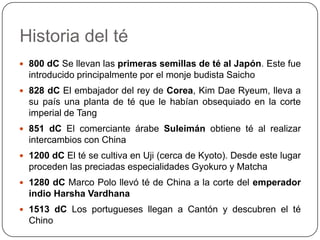 Carlos NaranjoHistoria del té2737 aC Emperador Shen Nung, impulsor de la agricultura china en general y el té en particular2700 aC El té se tomaba en China como bebida medicinal obtenida al hervir hojas frescas en agua. El té y religión budista están muy unidos en la china antigua375 dC El té es la bebida más popular en China400 dC China tiene una organización agraria, inclusive exportan té a los países vecinos, especialmente Japón y Tibet700 dC A partir del siglo VIII el té adquirió su propio ideograma (pronunciado cha)729 dC En una ceremonia organizada por el emperador Shomu con la participación de 130 monjes budistas, se sirvió té importado en el palacio