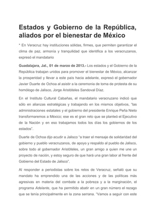 Estados y Gobierno de la República,           
aliados por el bienestar de México 
* En Veracruz hay instituciones sólidas, firmes, que permiten garantizar el                     
clima de paz, armonía y tranquilidad que identifica a los veracruzanos,                     
expresó el mandatario 
Guadalajara, Jal., 01 de marzo de 2013.­ Los estados y el Gobierno de la                           
República trabajan unidos para promover el bienestar de México, alcanzar                   
la prosperidad y llevar a este país hacia adelante, expresó el gobernador                       
Javier Duarte de Ochoa al asistir a la ceremonia de toma de protesta de su                             
homólogo de Jalisco, Jorge Aristóteles Sandoval Díaz. 
En el Instituto Cultural Cabañas, el mandatario veracruzano indicó que                   
sólo en alianzas estratégicas y trabajando en los mismos objetivos, “las                     
administraciones estatales y el gobierno del presidente Enrique Peña Nieto                   
transformaremos a México; ese es el gran reto que se planteó el Ejecutivo                         
de la Nación y en eso trabajamos todos los días los gobiernos de los                           
estados”. 
Duarte de Ochoa dijo acudir a Jalisco “a traer el mensaje de solidaridad del                           
gobierno y pueblo veracruzanos, de apoyo y respaldo al pueblo de Jalisco,                       
sobre todo al gobernador Aristóteles, un gran amigo a quien me une un                         
proyecto de nación, y estoy seguro de que hará una gran labor al frente del                             
Gobierno del Estado de Jalisco”. 
Al responder a periodistas sobre los retos de Veracruz, señaló que su                       
mandato ha emprendido una de las acciones y de las políticas más                       
agresivas en materia del combate a la pobreza y a la marginación, el                         
programa ​Adelante​, que ha permitido abatir en un gran número el rezago                       
que se tenía principalmente en la zona serrana. “Vamos a seguir con este                         
 