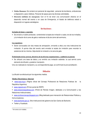 10
• Medios Humanos: Se contará con personal de seguridad, personal de bomberos, ambulancias
a disposición y para médicos. Personal de apoyo para las diversas actividades.
• Directorio telefónico de emergencia: Con el fin de tener una comunicación efectiva en el
desarrollo normal del evento o en caso de Emergencia, el listado de teléfonos estará a
disposición en lugares estratégicos
Invitaciones 1
Invitados de honor y especiales
• Se enviará un sobre protocolar, conteniendo la tarjeta de invitación a cada uno de los invitados,
y la invitación de la cena de gala a realizarse el día de cierre del seminario.
Los expositores
• Serán convocados con dos meses de anticipación, enviando a ellos una nota institucional de
invitación. A quince días del evento será enviada la tarjeta de invitación para recordar la
asistencia de los mismos. Adjuntando la invitación a la cena de gala.
Profesionales de las carreras, directivos de las diversas organizaciones, y auditorio en general.
• Se utilizará una base de datos y se remitirá una invitación estándar, la cual servirá como
elemento de difusión y posterior inscripción.
Una vez realizada la inscripción y su correspondiente pago, se confirmará la pre-acreditación.
Difusión
La difusión se efectuará por los siguientes medios
Medios Electrónicos: Internet
www.rrpp.org.ar (Página oficial del Consejo Profesional de Relaciones Publicas de la
República Argentina)
www.rrppnet.com (Primer portal de RRPP)
www.relacionespublicas.com (Portal de Revista Imagen, dedicada a la Comunicación y las
Relaciones Institucionales).
www.conferenciarrpp.blogspot.com (Blog dedicado para interacción de Relacionistas Públicos y
Comunicadores).
www.bariloche.gov.ar Sitio Institucional del gobierno de San Carlos de Bariloche.
Twitter y Facebook.
1
Ver anexo con modelos.
 