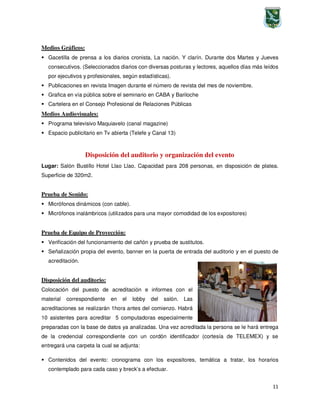 11
Medios Gráficos:
Gacetilla de prensa a los diarios cronista, La nación. Y clarín. Durante dos Martes y Jueves
consecutivos. (Seleccionados diarios con diversas posturas y lectores, aquellos días más leídos
por ejecutivos y profesionales, según estadísticas).
Publicaciones en revista Imagen durante el número de revista del mes de noviembre.
Grafica en vía pública sobre el seminario en CABA y Bariloche
Cartelera en el Consejo Profesional de Relaciones Públicas
Medios Audiovisuales:
Programa televisivo Maquiavelo (canal magazine)
Espacio publicitario en Tv abierta (Telefe y Canal 13)
Disposición del auditorio y organización del evento
Lugar: Salón Bustillo Hotel Llao Llao. Capacidad para 208 personas, en disposición de platea.
Superficie de 320m2.
Prueba de Sonido:
Micrófonos dinámicos (con cable).
Micrófonos inalámbricos (utilizados para una mayor comodidad de los expositores)
Prueba de Equipo de Proyección:
Verificación del funcionamiento del cañón y prueba de sustitutos.
Señalización propia del evento, banner en la puerta de entrada del auditorio y en el puesto de
acreditación.
Disposición del auditorio:
Colocación del puesto de acreditación e informes con el
material correspondiente en el lobby del salón. Las
acreditaciones se realizarán 1hora antes del comienzo. Habrá
10 asistentes para acreditar 5 computadoras especialmente
preparadas con la base de datos ya analizadas. Una vez acreditada la persona se le hará entrega
de la credencial correspondiente con un cordón identificador (cortesía de TELEMEX) y se
entregará una carpeta la cual se adjunta:
Contenidos del evento: cronograma con los expositores, temática a tratar, los horarios
contemplado para cada caso y breck’s a efectuar.
 
