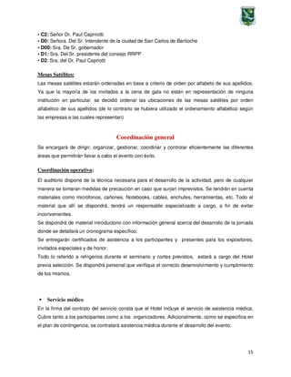 15
• C2: Señor Dr. Paul Caprriotti
• D0: Señora. Del Sr. Intendente de la ciudad de San Carlos de Bariloche
• D00: Sra. De Sr. gobernador
• D1: Sra. Del Sr. presidente del consejo RRPP
• D2: Sra. del Dr. Paul Capriotti
Mesas Satélites:
Las mesas satélites estarán ordenadas en base a criterio de orden por alfabeto de sus apellidos.
Ya que la mayoría de los invitados a la cena de gala no están en representación de ninguna
institución en particular, se decidió ordenar las ubicaciones de las mesas satélites por orden
alfabético de sus apellidos (de lo contrario se hubiera utilizado el ordenamiento alfabético según
las empresas a las cuales representan)
Coordinación general
Se encargará de dirigir, organizar, gestionar, coordinar y controlar eficientemente las diferentes
áreas que permitirán llevar a cabo el evento con éxito.
Coordinación operativa:
El auditorio dispone de la técnica necesaria para el desarrollo de la actividad, pero de cualquier
manera se tomaran medidas de precaución en caso que surjan imprevistos. Se tendrán en cuenta
materiales como micrófonos, cañones, Notebooks, cables, enchufes, herramientas, etc. Todo el
material que allí se dispondrá, tendrá un responsable especializado a cargo, a fin de evitar
inconvenientes.
Se dispondrá de material introductorio con información general acerca del desarrollo de la jornada
donde se detallará un cronograma específico.
Se entregarán certificados de asistencia a los participantes y presentes para los expositores,
invitados especiales y de honor.
Todo lo referido a refrigerios durante el seminario y cortes previstos, estará a cargo del Hotel
previa selección. Se dispondrá personal que verifique el correcto desenvolvimiento y cumplimiento
de los mismos.
Servicio médico
En la firma del contrato del servicio consta que el Hotel incluye el servicio de asistencia médica.
Cubre tanto a los participantes como a los organizadores. Adicionalmente, como se especifica en
el plan de contingencia, se contratará asistencia médica durante el desarrollo del evento.
 