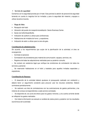 16
Servicio de seguridad
Contamos con la seguridad provista por el hotel. Esta prevista la adición de personal de seguridad
teniendo en cuenta la magnitud de los invitados y para la seguridad del material y equipos a
utilizar durante el evento.
−−−− Mapa de Sitio:
• Recepción del hotel.
• Ubicación del puesto de recepción/acreditación. Sector Business Center.
• Sector de Coffe Break/Buffet.
• Indicación de auditorio a utilizar para conferencias.
• Habitaciones de invitados de honor, y expositores.
• Indicación de salón a utilizar para la cena de gala.
Coordinación de administración:
De acuerdo a los requerimientos que surjan de la planificación de la actividad, el área se
encargará de:
−−−− Contratar el personal.
−−−− Contratación de proveedores para material de comunicación, equipos, servicios, etc.
−−−− Registros de todas las adquisiciones realizadas para su posterior consulta.
−−−− Se contará con asistencia legal que verifique las condiciones de contratación de todos los
servicios y personal.
_ Se reservarán habitaciones en el hotel y traslados para aquellos invitados especiales y
expositores.
Coordinación de finanzas:
−−−− El desarrollo de la actividad deberá ajustarse al presupuesto realizado con antelación y
deberá tener un seguimiento constante para procurar usar los recursos existentes. Deberá
controlarse periódicamente.
−−−− Se realizará una lista de contrataciones con las autorizaciones de gastos pertinentes y las
órdenes de compra correspondientes a cada servicio contratado.
−−−− Se dispondrá de una suma de dinero para los gastos menores y una cuenta corriente donde
se reflejarán los gastos realizados.
−−−− Con toda la información se evaluará un análisis de costos previo y posterior con los resultados
económicos de la actividad.
 