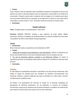 18
• Cuerpo.
Como manejar la crisis de reputación sobre las posibles acusaciones. El propósito es conocer qué
significa una crisis en relaciones públicas para una organización y cómo debe ser el manejo de la
comunicación. Pequeña reseña sobre el esquema (las tres etapas) de la resiliencia para lograr
una comunicación efectiva Esto es importante, ya que determinó la manera en cómo actúa ante la
crisis pública o cuando exista un rumor. Demostrar cambio de conducta con hechos reales.
• Conclusión.
Segunda conferencia
Tema: “El espacio aéreo y el profesionalismo”. Caso LAPA
Ponencia: ENRIQUE PIÑEYRO. Cineasta y actor argentino, de origen italiano. Médico
aeronáutico, activista e investigador de accidentes aéreos y ex piloto de transporte de línea aérea
"comandante" de LAPA (Líneas Aéreas Privadas Argentinas)
Temario
• Introducción.
Breve introducción sobre su experiencia como profesional en LAPA
• Cuerpo.
1. Análisis de la situación de las Aerolíneas a nivel internacional.: explicar la importancia que
tiene la comunicación dentro y fuera de las empresas aéreas, ante una situación de crisis.
2. Por qué las Aerolíneas deberían considerar a las Relaciones Públicas: se expone la
importancia que tienen los accidentes aéreos sobre el impacto en lo ambiental y social que estos
provocan.
• Conclusión.
Workshop:
En este espacio los participantes articularán lo aprendido en las dos primeras conferencias. Este
trabajo en equipo fue pensado para que consideren las prácticas comunicacionales más
frecuentes. Planteen y analicen problemas que hayan encontrado en su labor diaria y eliminen
incomprensiones y posibles errores.
Se dividirá a los participantes del seminario en grupos de 10 personas (integrados por
participantes de diferentes profesiones). Se les plantearán un conjunto de conceptos,
herramientas y tareas que es importante que los grupos refresquen y consideren con detenimiento
para mejorar su dominio sobre como actuar ante una crisis institucional.
 