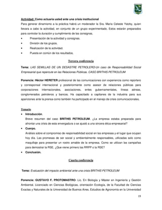 19
Actividad: Como actuaria usted ante una crisis institucional
Para generar dinamismo a la práctica habrá un moderador la Sra. María Celeste Yatzky, quien
llevara a cabo la actividad, en conjunto de un grupo experimentado. Estos estarán preparados
para controlar la duración y cumplimiento de las consignas.
• Presentación de la actividad y consignas.
• División de los grupos.
• Realización de la actividad.
• Puesta en común de los resultados.
Tercera conferencia
Tema: LAS SEMILLAS DE UN DESASTRE PETROLERO-Un caso de Responsabilidad Social
Empresarial que repercute en las Relaciones Públicas. CASO BRITHIS PETROLEUM
Ponencia: Héctor HERETER profesional de las comunicaciones con experiencia como reportero
y corresponsal internacional y posteriormente como asesor de relaciones públicas para
corporaciones internacionales, asociaciones, entes gubernamentales, líneas aéreas,
conglomerados petroleros y bancos. Ha capacitado a capitanes de la industria para sus
apariciones ante la prensa como también ha participado en el manejo de crisis comunicacionales.
Temario
• Introducción.
Breve resumen del caso BRITHIS PETROLEUM. ¿La empresa estaba preparada para
afrontar una crisis de esta envergadura o se ajustó a una sincera ética empresarial?
• Cuerpo.
Análisis sobre el compromiso de responsabilidad social en las empresas y el lugar que ocupan
hoy día. Las promesas de ser social y ambientalmente responsables, utilizadas solo como
maquillaje para presentar un rostro amable de la empresa. Como se utilizan las campañas
para demostrar la RSE. ¿Que viene primero las RRPP o la RSE?
• Conclusión.
Cuarta conferencia
Tema: Evaluación del impacto ambiental ante una crisis BRITHIS PETROLEUM
Ponencia: GUSTAVO F. PROTOMASTRO- Lic. En Biología y Máster en Ingeniería y Gestión
Ambiental. Licenciado en Ciencias Biológicas, orientación Ecología, de la Facultad de Ciencias
Exactas y Naturales de la Universidad de Buenos Aires. Estudios de Agronomía en la Universidad
 