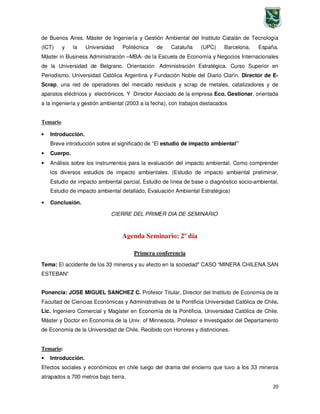 20
de Buenos Aires. Máster de Ingeniería y Gestión Ambiental del Instituto Catalán de Tecnología
(ICT) y la Universidad Politécnica de Cataluña (UPC) Barcelona, España.
Máster in Business Administración –MBA- de la Escuela de Economía y Negocios Internacionales
de la Universidad de Belgrano. Orientación Administración Estratégica. Curso Superior en
Periodismo. Universidad Católica Argentina y Fundación Noble del Diario Clarín. Director de E-
Scrap, una red de operadores del mercado residuos y scrap de metales, catalizadores y de
aparatos eléctricos y electrónicos. Y Director Asociado de la empresa Eco. Gestionar, orientada
a la ingeniería y gestión ambiental (2003 a la fecha), con trabajos destacados
Temario
• Introducción.
Breve introducción sobre el significado de “El estudio de impacto ambiental”
• Cuerpo.
• Análisis sobre los instrumentos para la evaluación del impacto ambiental. Como comprender
los diversos estudios de impacto ambientales. (Estudio de impacto ambiental preliminar,
Estudio de impacto ambiental parcial, Estudio de línea de base o diagnóstico socio-ambiental,
Estudio de impacto ambiental detallado, Evaluación Ambiental Estratégica)
• Conclusión.
CIERRE DEL PRIMER DIA DE SEMINARIO
Agenda Seminario: 2º día
Primera conferencia
Tema: El accidente de los 33 mineros y su efecto en la sociedad" CASO “MINERA CHILENA SAN
ESTEBAN”
Ponencia: JOSE MIGUEL SANCHEZ C. Profesor Titular, Director del Instituto de Economía de la
Facultad de Ciencias Económicas y Administrativas de la Pontificia Universidad Católica de Chile.
Lic. Ingeniero Comercial y Magister en Economía de la Pontificia. Universidad Católica de Chile.
Máster y Doctor en Economía de la Univ. of Minnesota. Profesor e Investigador del Departamento
de Economía de la Universidad de Chile. Recibido con Honores y distinciones.
Temario:
• Introducción.
Efectos sociales y económicos en chile luego del drama del encierro que tuvo a los 33 mineros
atrapados a 700 metros bajo tierra.
 