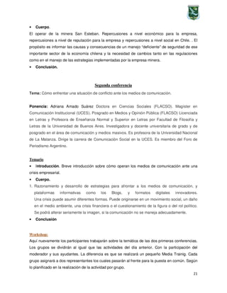 21
• Cuerpo.
El operar de la minera San Esteban. Repercusiones a nivel económico para la empresa,
repercusiones a nivel de reputación para la empresa y repercusiones a nivel social en Chile. . El
propósito es informar las causas y consecuencias de un manejo “deficiente” de seguridad de ese
importante sector de la economía chilena y la necesidad de cambios tanto en las regulaciones
como en el manejo de las estrategias implementadas por la empresa minera.
• Conclusión.
Segunda conferencia
Tema: Cómo enfrentar una situación de conflicto ante los medios de comunicación.
Ponencia: Adriana Amado Suárez Doctora en Ciencias Sociales (FLACSO). Magíster en
Comunicación Institucional (UCES). Posgrado en Medios y Opinión Pública (FLACSO) Licenciada
en Letras y Profesora de Enseñanza Normal y Superior en Letras por Facultad de Filosofía y
Letras de la Universidad de Buenos Aires. Investigadora y docente universitaria de grado y de
posgrado en el área de comunicación y medios masivos. Es profesora de la Universidad Nacional
de La Matanza. Dirige la carrera de Comunicación Social en la UCES. Es miembro del Foro de
Periodismo Argentino.
Temario
• Introducción. Breve introducción sobre cómo operan los medios de comunicación ante una
crisis empresarial.
• Cuerpo.
1. Razonamiento y desarrollo de estrategias para afrontar a los medios de comunicación, y
plataformas informativas como los Blogs, y formatos digitales innovadores.
Una crisis puede asumir diferentes formas. Puede originarse en un movimiento social, un daño
en el medio ambiente, una crisis financiera o el cuestionamiento de la figura o del rol político.
Se podrá alterar seriamente la imagen, si la comunicación no se maneja adecuadamente.
• Conclusión
Workshop:
Aquí nuevamente los participantes trabajarán sobre la temática de las dos primeras conferencias.
Los grupos se dividirán al igual que las actividades del día anterior. Con la participación del
moderador y sus ayudantes. La diferencia es que se realizará un pequeño Media Trainig. Cada
grupo asignará a dos representantes los cuales pasarán al frente para la puesta en común. Según
lo planificado en la realización de la actividad por grupo.
 