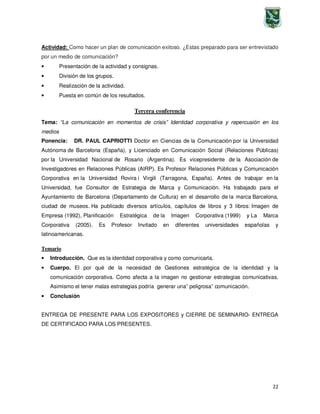 22
Actividad: Como hacer un plan de comunicación exitoso. ¿Estas preparado para ser entrevistado
por un medio de comunicación?
• Presentación de la actividad y consignas.
• División de los grupos.
• Realización de la actividad.
• Puesta en común de los resultados.
Tercera conferencia
Tema: “La comunicación en momentos de crisis” Identidad corporativa y repercusión en los
medios
Ponencia: DR. PAUL CAPRIOTTI Doctor en Ciencias de la Comunicación por la Universidad
Autónoma de Barcelona (España), y Licenciado en Comunicación Social (Relaciones Públicas)
por la Universidad Nacional de Rosario (Argentina). Es vicepresidente de la Asociación de
Investigadores en Relaciones Públicas (AIRP). Es Profesor Relaciones Públicas y Comunicación
Corporativa en la Universidad Rovira i Virgili (Tarragona, España). Antes de trabajar en la
Universidad, fue Consultor de Estrategia de Marca y Comunicación. Ha trabajado para el
Ayuntamiento de Barcelona (Departamento de Cultura) en el desarrollo de la marca Barcelona,
ciudad de museos. Ha publicado diversos artículos, capítulos de libros y 3 libros: Imagen de
Empresa (1992), Planificación Estratégica de la Imagen Corporativa (1999) y La Marca
Corporativa (2005). Es Profesor Invitado en diferentes universidades españolas y
latinoamericanas.
Temario
• Introducción. Que es la identidad corporativa y como comunicarla.
• Cuerpo. El por qué de la necesidad de Gestiones estratégica de la identidad y la
comunicación corporativa. Como afecta a la imagen no gestionar estrategias comunicativas.
Asimismo el tener malas estrategias podría generar una” peligrosa” comunicación.
• Conclusión
ENTREGA DE PRESENTE PARA LOS EXPOSITORES y CIERRE DE SEMINARIO- ENTREGA
DE CERTIFICADO PARA LOS PRESENTES.
 