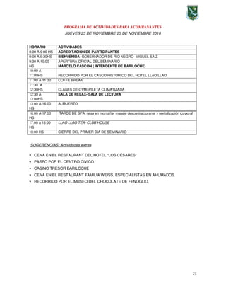 23
PROGRAMA DE ACTIVIDADES PARA ACOMPANANTES
JUEVES 25 DE NOVIEMBRE 25 DE NOVIEMBRE 2010
16:00 A 17:00
HS
TARDE DE SPA: relax en montaña- masaje descontracturante y revitalización corporal
17:00 a 18:00
HS
LLAO LLAO TEA- CLUB HOUSE
18:00 HS CIERRE DEL PRIMER DIA DE SEMINARIO
SUGERENCIAS: Actividades extras
CENA EN EL RESTAURANT DEL HOTEL “LOS CÉSARES”
PASEO POR EL CENTRO CIVICO
CASINO TRESOR BARILOCHE
CENA EN EL RESTAURANT FAMILIA WEISS. ESPECIALISTAS EN AHUMADOS.
RECORRIDO POR EL MUSEO DEL CHOCOLATE DE FENOGLIO.
HORARIO ACTIVIDADES
8:00 A 9:00 HS ACREDITACION DE PARTICIPANTES
9:00 A 9:30HS BIENVENIDA- GOBERNADOR DE RIO NEGRO- MIGUEL SAIZ
9:30 A 10:00
HS
APERTURA OFICIAL DEL SEMINARIO
MARCELO CASCON ( INTENDENTE DE BARILOCHE)
10:00 A
11:00HS RECORRIDO POR EL CASCO HISTORICO DEL HOTEL LLAO LLAO
11:00 A 11:30 COFFE BREAK
11:30 A
12:30HS CLASES DE GYM/ PILETA CLIMATIZADA
12:30 A
13:00HS
SALA DE RELAX- SALA DE LECTURA
13:00 A 16:00
HS
ALMUERZO
 