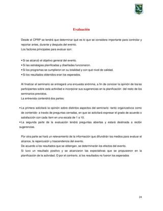 24
Evaluación
Desde el CPRP se tendrá que determinar qué es lo que se considera importante para controlar y
reportar antes, durante y después del evento.
Los factores principales para evaluar son:
Si se alcanzó el objetivo general del evento.
Si las estrategias planificadas y diseñadas funcionaron.
Si los programas se cumplieron en su totalidad y con qué nivel de calidad.
Si los resultados obtenidos eran los esperados.
Al finalizar el seminario se entregará una encuesta anónima, a fin de conocer la opinión de los/as
participantes sobre esta actividad e incorporar sus sugerencias en la planificación del resto de los
seminarios previstos.
La entrevista contendrá dos partes:
La primera solicitará la opinión sobre distintos aspectos del seminario -tanto organizativos como
de contenido- a través de preguntas cerradas, en que se solicitará expresar el grado de acuerdo o
satisfacción con cada ítem en una escala de 1 a 10.
La segunda parte de la evaluación tendrá preguntas abiertas y estará destinada a recibir
sugerencias.
Por otra parte se hará un relevamiento de la información que difundirán los medios para evaluar el
alcance, la repercusión y trascendencia del evento.
De acuerdo a los resultados que se obtengan, se determinarán los efectos del evento.
Si tuvo un resultado positivo y se alcanzaron las expectativas que se propusieron en la
planificación de la actividad. O por el contrario, si los resultados no fueron los esperados
 