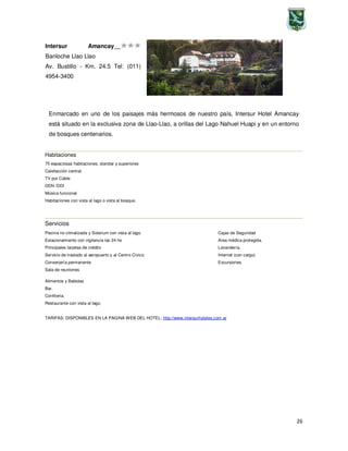 26
Enmarcado en uno de los paisajes más hermosos de nuestro país, Intersur Hotel Amancay
está situado en la exclusiva zona de Llao-Llao, a orillas del Lago Nahuel Huapi y en un entorno
de bosques centenarios.
Habitaciones
75 espaciosas habitaciones, standar y superiores
Calefacción central
TV por Cable
DDN /DDI
Música funcional
Habitaciones con vista al lago o vista al bosque.
Servicios
Piscina no climatizada y Solarium con vista al lago.
Estacionamiento con vigilancia las 24 hs
Principales tarjetas de crédito
Servicio de traslado al aeropuerto y al Centro Cívico.
Conserjería permanente
Sala de reuniones
Cajas de Seguridad
Area médica protegida.
Lavandería.
Internet (con cargo)
Excursiones.
TARIFAS: DISPONIBLES EN LA PAGINA WEB DEL HOTEL: http://www.intersurhoteles.com.ar
Alimentos y Bebidas
Bar.
Confitería.
Restaurante con vista al lago.
Intersur Amancay
Bariloche Llao Llao
Av. Bustillo - Km. 24.5 Tel: (011)
4954-3400
 