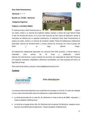 27
Gran Hotel Panamericano
Bariloche
Bustillo km. 22.900 – Bariloche
Patagonia Argentina
Teléfono: (+54 2944) 448022
El tradicional Gran Hotel Panamericano lo espera
con estilo, confort y un servicio de excelente calidad, ubicado a metros del Lago Nahuel Huapi
A solo 20 minutos del centro, en la zona más exclusiva de San Carlos de Bariloche, donde la
naturaleza se destaca por su apacible exuberancia, el tradicional Gran Hotel Panamericano lo
espera con estilo, confort y un servicio de excelente calidad. Posee 56 habitaciones cálidamente
decoradas, salones de entretenimiento y nuevos salones de reuniones con vista al parque del
Hotel y al Lago Nahuel Huapi.
56 habitaciones cálidamente decoradas con servicios DDI DDN conexión a internet desde su
ordenador, room service las 24 horas y calefacción central
Salones de entrenamiento, nuevos salones de reuniones con capacidad de hasta 300 Personas
con espacios modulados, adaptables a diferentes necesidades, con vista al parque del hotel y al
lago Nahuel Huapi
Para solicitud de tarifas y reservas: reservas@ghpanamericano.com
Traslados
La empresa Aerolíneas Argentinas tuvo la gentileza de entregar la suma de 15 vuelos de cabotaje
y cinco vuelos internacionales, para los expositores y organizadores del evento.
• La tarifa aproximada de un vuelo Bs. As- Bariloche en clase turista es de $980+ impuestos. (
Sujeto a posibles modificaciones)
• La tarifa de un pasaje de bus (Bs. As.-Bariloche) de la empresa Vía Bariloche, categoría cama-
ejecutivo es de $540 aproximadamente. ( Sujeto a posibles modificaciones)
 
