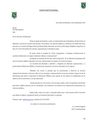 29
CARTA INSTITUCIONAL.
San Carlos de Bariloche, 20 de Septiembre 2010
Senior
Dr. Paul Capriotti
S/D
De mi más alta consideración,
Tengo el agrado de dirigirme a usted, en representación de la Intendencia de San Carlos de
Bariloche, a efectos de invitarlo como ponente del seminario de relaciones públicas, a celebrarse en el Hotel Llao Llao,
ubicado en el corazón del Parque Nacional Nahuel Huapi, Bariloche, provincia de Río Negro, República Argentina, los
días 25 y 26 de Noviembre del corriente, organizado por la Intendencia lugar.
El mismo tratara la temática de “Crisis management y estrategias comunicacional en
accidentes Industriales con impacto ambiental, laboral y comunicacional”.
Se propone un seminario de dos días, sobre la aplicación de las diferentes herramientas del
área de relaciones públicas aplicadas a las crisis institucionales con impacto en los diversos planos.
La actividad está destinada a miembros y dirigentes de diferentes organizaciones y a
profesionales de Relaciones Públicas, Comunicación, Ingeniería y de áreas relacionada con los tópicos.
Mediante este evento se pretende que los profesionales y directivos de diversas
organizaciones presentes, conozcan cuáles son las estrategias comunicacionales con los que cuentan y hagan uso de las
herramientas que ponen a disposición las Relaciones Públicas, para mejorar de esta manera el cumplimiento de los
objetivos de las instituciones a las que representan.
Vuestra presencia en esta ocasión, seria sin lugar a dudas, motivo de particular satisfacción
para todo el público presente, por ser considerado una eminencia en el ámbito de la comunicación institucional y las
relaciones públicas.
Espero poder contar con usted, y solicitarle quiera tener a bien hacerme saber la decisión
que adopte al respecto y agradecerle desde ya la atención que brinde a la presente.
Contacto: mail: info@acycg.com o teléfono 011-5123-9876
Lo saludo con mi más alta consideración
Lic. Noelia Coggiola
ACY consulting group
 