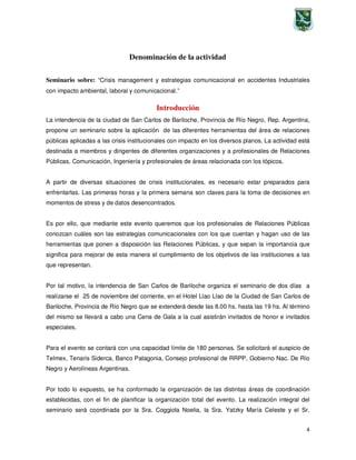 4
Denominación de la actividad
Seminario sobre: “Crisis management y estrategias comunicacional en accidentes Industriales
con impacto ambiental, laboral y comunicacional.”
Introducción
La intendencia de la ciudad de San Carlos de Bariloche, Provincia de Río Negro, Rep. Argentina,
propone un seminario sobre la aplicación de las diferentes herramientas del área de relaciones
públicas aplicadas a las crisis institucionales con impacto en los diversos planos. La actividad está
destinada a miembros y dirigentes de diferentes organizaciones y a profesionales de Relaciones
Públicas, Comunicación, Ingeniería y profesionales de áreas relacionada con los tópicos.
A partir de diversas situaciones de crisis institucionales, es necesario estar preparados para
enfrentarlas. Las primeras horas y la primera semana son claves para la toma de decisiones en
momentos de stress y de datos desencontrados.
Es por ello, que mediante este evento queremos que los profesionales de Relaciones Públicas
conozcan cuáles son las estrategias comunicacionales con los que cuentan y hagan uso de las
herramientas que ponen a disposición las Relaciones Públicas, y que sepan la importancia que
significa para mejorar de esta manera el cumplimiento de los objetivos de las instituciones a las
que representan.
Por tal motivo, la intendencia de San Carlos de Bariloche organiza el seminario de dos días a
realizarse el 25 de noviembre del corriente, en el Hotel Llao Llao de la Ciudad de San Carlos de
Bariloche, Provincia de Río Negro que se extenderá desde las 8.00 hs. hasta las 19 hs. Al término
del mismo se llevará a cabo una Cena de Gala a la cual asistirán invitados de honor e invitados
especiales.
Para el evento se contará con una capacidad límite de 180 personas. Se solicitará el auspicio de
Telmex, Tenaris Siderca, Banco Patagonia, Consejo profesional de RRPP, Gobierno Nac. De Río
Negro y Aerolíneas Argentinas.
Por todo lo expuesto, se ha conformado la organización de las distintas áreas de coordinación
establecidas, con el fin de planificar la organización total del evento. La realización integral del
seminario será coordinada por la Sra. Coggiola Noelia, la Sra. Yatzky María Celeste y el Sr.
 