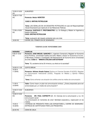 6
16:00 A 17:00
HS Ponencia: Héctor HERETER
CASO 2: BRITHIS PETROLEUM
Tema: LAS SEMILLAS DE UN DESASTRE PETROLERO-Un caso de Responsabilidad
Social Empresarial que repercute en las Relaciones Públicas.
17:00 a 18:00
HS
Ponencia: GUSTAVO F. PROTOMASTRO- Lic. En Biología y Máster en Ingeniería y
Gestión Ambiental.
CASO: BRITHIS PETROLEUM
Tema: evaluación del impacto ambiental ante una crisis
18:00 HS CIERRE DEL PRIMER DIA DE SEMINARIO
VIERNES 26 DE NOVIEMBRE 2010
14:00 A 15:00
HS Ponencia: DR. PAUL CAPRIOTTI (Dr. En Ciencias de la comunicación y Lic. En
comunicación social
“La comunicación en momentos de crisis” Identidad corporativa y repercusión en los
medios.
15:00 A
16:30HS
ENTREGA DE PRESENTE PARA LOS EXPOSITORES y CIERRE DE SEMINARIO-
ENTREGA DE CERTIFICADO PARA LOS PRESENTES.
22:00 HS CENA DE GALA
13:00 A 16:00
HS
ALMUERZO
HORARIO CHARLAS
9:30 A 10:00
HS
Ponencia: JOSE MIGUEL SANCHEZ C. Ingeniero Comercial y Magister en Economía
de la Pontificia Universidad Católica de Chile. Máster y Doctor en Economía e la Univ.
of Minnesota. Profesor e Investigador del Departamento de Economía de la Universidad
de Chile. CASO 3: “ MINERA CHILENA SAN ESTEBAN”
Tema: "EL accidente de los 33 mineros y su efecto en la sociedad"
10:00 A 11:30 COFFE BREAK
10:30 A
11:00HS Ponencia: Adriana Amado Suárez Doctora en Ciencias Sociales (FLACSO). Magíster
en Comunicación Institucional (UCES). Posgrado en Medios y Opinión Pública
(FLACSO)
Tema: Cómo enfrentar una situación de conflicto ante los medios de comunicación.
11:00 A
12:00HS
Taller: Como hacer un plan de comunicación exitoso. ¿Estas preparado para ser
entrevistado por un medio de comunicación?
12:00 A 14:00
HS
ALMUERZO
 