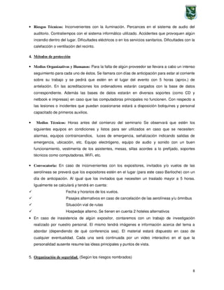 8
• Riesgos Técnicos: Inconvenientes con la iluminación. Percances en el sistema de audio del
auditorio. Contratiempos con el sistema informático utilizado. Accidentes que provoquen algún
incendio dentro del lugar. Dificultades eléctricos o en los servicios sanitarios. Dificultades con la
calefacción o ventilación del recinto.
4. Métodos de protección
• Medios Organizativos y Humanos: Para la falta de algún proveedor se llevara a cabo un intenso
seguimiento para cada uno de éstos. Se llamara con días de anticipación para estar al corriente
sobre su trabajo y se pedirá que estén en el lugar del evento con 5 horas (aprox.) de
antelación. En las acreditaciones los ordenadores estarán cargados con la base de datos
correspondiente. Además las bases de datos estarán en diversos soportes (como CD y
netbook e impresas) en caso que las computadoras principales no funcionen. Con respecto a
las lesiones o incidentes que puedan ocasionarse estará a disposición botiquines y personal
capacitado de primeros auxilios.
• Medios Técnicos: Horas antes del comienzo del seminario Se observará que estén los
siguientes equipos en condiciones y listos para ser utilizados en caso que se necesiten:
alarmas, equipos contraincendios, luces de emergencia, señalización indicando salidas de
emergencia, ubicación, etc. Equipo electrógeno, equipo de audio y sonido con un buen
funcionamiento, vestimenta de los asistentes, mesas, sillas acordes a lo prefijado, soportes
técnicos como computadoras, WiFi, etc.
• Convocatoria: En caso de inconvenientes con los expositores, invitados y/o vuelos de las
aerolíneas se preverá que los expositores estén en el lugar (para este caso Bariloche) con un
día de anticipación. Al igual que los invitados que necesiten un traslado mayor a 5 horas.
Igualmente se calculará y tendrá en cuenta:
Fecha y horarios de los vuelos.
Pasajes alternativos en caso de cancelación de las aerolíneas y/u ómnibus
Situación vial de rutas
Hospedaje alterno. Se tienen en cuenta 2 hoteles alternativos
• En caso de inasistencia de algún expositor, contaremos con un trabajo de investigación
realizado por nuestro personal. El mismo tendrá imágenes e información acerca del tema a
abordar (dependiendo de qué conferencia sea). El material estará dispuesto en caso de
cualquier eventualidad. Cada una será continuada por un video interactivo en el que la
personalidad ausente resume las ideas principales y puntos de vista.
5. Organización de seguridad. (Según los riesgos nombrados)
 