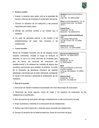 9
Bomberos: División Central de Alarma -
Tel: 100
Onelli 1520 - Tel: (02944) 422828
Policía: Comando Radioeléctrico - Tel: 101
Comisaría Centro Cívico - Tel: (02944)
422772
Hospital Zonal:
Emergencias - Tel: 107
Moreno 601 - Tel: (02944) 426119
Cooperativa de Electricidad Bariloche
Ltda.:
Línea Gratuita: 0800-222-3532
Vice Alte. O'Connor 730 - Tel: (02944)
526100
Secretaría de Turismo:
Centro Cívico - Tel: (02944) 429850
Dirección de Vialidad Nacional:
Elflein 915 - Tel: (02944) 422375
Defensa Civil:
Emergencias - Tel: 103
Tel: (02944) 440203
SPLIF:
(Servicio de Prevencion y Lucha contra
Incendios Forestales)
La Paz esq. Otto Goedecke - Tel: (02944)
437417
Prefectura Naval:
Emergencias - Tel: 106
Elordi 219 - Tel: (02944) 422
• Primeros auxilios
1. Evaluar la situación para saber cuál es la gravedad del
asunto e Informar de inmediato al coordinador del evento.
1. Conocer la ubicación de los botiquines y del personal
capacitado para estos casos.
2. Brindar los primeros auxilios a los heridos que lo
necesiten.
3. En caso de gravedad evacuar a los heridos a los
establecimientos de salud más cercanos a las
instalaciones.
• Contra incendios
Actuar de inmediato haciendo uso de los equipos contra
incendio (extintores). Iniciado el fuego se evaluará la
situación, la cual si es crítica informará de inmediato para
que se tomen las acciones de evacuación del
establecimiento y se adoptará las medidas de ataque que
considere conveniente para combatir el siniestro. Al arribo
de la Compañía de Bomberos informará las medidas
adoptadas y las tareas que se están realizando, entregando
el mando a los mismos y ofreciendo la colaboración de ser
necesario.
• Plan de Evacuación
1. Comunicar de manera inmediata al coordinador del inicio del proceso de evacuación.
2. Reconocer las zonas seguras, zonas de riesgo y los trayectos de evacuación de las
instalaciones a la perfección.
3. Abrir las puertas de evacuación del lugar inmediatamente si ésta se encuentra cerrada.
4. Dirigir al personal y visitantes en la evacuación de las instalaciones.
5. Verificar que todo el personal y visitantes hayan evacuado las instalaciones.
6. Conocer la ubicación de los tableros eléctricos, llaves de suministro de agua.
 