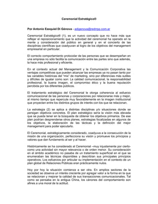 Ceremonial Estratégico®


Por Antonio Ezequiel Di Génova - adigenova@redrrpp.com.ar

Ceremonial Estratégico® (1), es un nuevo concepto que no hace más que
reflejar el reposicionamiento que la actividad del ceremonial ha operado en la
mente y consideración del público en general y en el concierto de las
disciplinas científicas que coadyuvan al logro de los objetivos del management
empresarial en particular.

El correcto comportamiento protocolar de las personas que se desempeñan en
una empresa no sólo facilita la comunicación entre las partes sino que además,
la hace más profesional y eficiente.

En el contexto actual del Management y la Comunicación Corporativa las
ventajas competitivas que pueden alcanzar las empresas ya no pasan tanto por
las variables históricas del “mix” de marketing, sino por diferencias más sutiles
y difíciles de igualar como son: La calidad comunicacional, la responsabilidad
profesional, la buena imagen, el compromiso ético y la buena reputación
percibida por los diferentes públicos.

El tratamiento estratégico del Ceremonial le otorga coherencia al esfuerzo
comunicacional de las personas y corporaciones por relacionarse más y mejor,
al mismo tiempo que repercute muy favorablemente en la imagen institucional
que proyectan entre los distintos grupos de interés con los que se relacionan.

La estrategia (2) se aplica a distintas disciplinas y/o situaciones donde se
persigan objetivos concretos. El plan estratégico sería la visión más elevada
que se pueda tener en la búsqueda de obtener los objetivos primarios. De ese
plan podrían desprenderse otros planes, estrategias focalizadas en algunos de
los objetivos, la elaboración de las tácticas y la definición del mejor
management para poder ejecutarlo.

El Ceremonial, estratégicamente considerado, coadyuva a la consecución de la
misión de una organización, perfecciona su visión y promueve los principios y
valores que dan fundamento al ser y al hacer.

Históricamente se ha considerado al Ceremonial –muy injustamente por cierto-
como una actividad sin mayor relevancia o de orden menor. Su consideración
en el ámbito académico no pasaba de un tratamiento superficial en el que se
enumeraban las técnicas disponibles y describían sus principales principios
operativos. Los esfuerzos por articular su implementación en el contexto de un
plan global de Relaciones Públicas eran prácticamente nulos.

Hoy por hoy la situación comienza a ser otra. En amplios sectores de la
sociedad se observa un interés creciente por agregar valor a la forma en la que
se relacionan y mejorar la calidad de sus transacciones comunicacionales. Tal
como se pensaba en la antigua China, los cánones del comportamiento son
afines a una moral de la actitud.
 