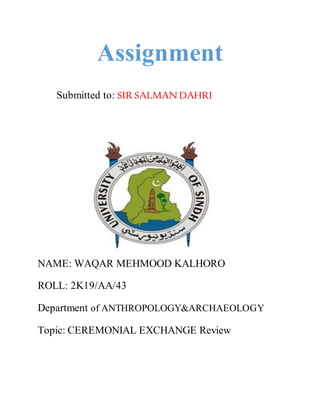 Assignment
Submitted to: SIR SALMANDAHRI
NAME: WAQAR MEHMOOD KALHORO
ROLL: 2K19/AA/43
Department of ANTHROPOLOGY&ARCHAEOLOGY
Topic: CEREMONIAL EXCHANGE Review
 