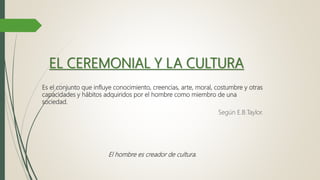 EL CEREMONIAL Y LA CULTURA
Es el conjunto que influye conocimiento, creencias, arte, moral, costumbre y otras
capacidades y hábitos adquiridos por el hombre como miembro de una
sociedad.
Según E.B.Taylor.
El hombre es creador de cultura.
 