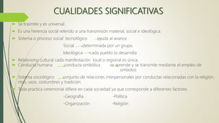 CUALIDADES SIGNIFICATIVAS
 Se trasmite y es universal.
 Es una herencia social referido a una transmisión material, social e ideológica.
 Sistema o proceso social :tecnológico ayuda al avance.
Social determinada por un grupo.
Ideológica cada pueblo lo desarrolla
 Relativismo cultural cada manifestación local o regional es única.
 Conducta humana conducta simbólica se aprende y se transmite mediante el empleo de
simbolos
 Sistema sociológico conjunto de relaciones interpersonales por conductas relacionadas con la religión,
ritos, usos, costumbres y tradición.
 Toda practica ceremonial difiere en cada sociedad ya que corresponde a diferentes factores
-Geografía. -Política
-Organización -Religión
 