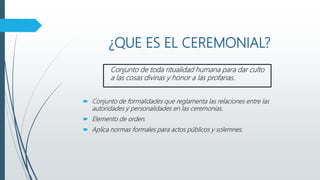 ¿QUE ES EL CEREMONIAL?
Conjunto de toda ritualidad humana para dar culto
a las cosas divinas y honor a las profanas.
 Conjunto de formalidades que reglamenta las relaciones entre las
autoridades y personalidades en las ceremonias.
 Elemento de orden.
 Aplica normas formales para actos públicos y solemnes.
 
