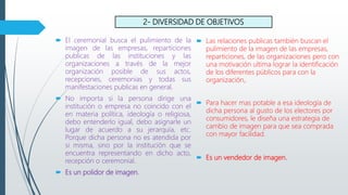 2- DIVERSIDAD DE OBJETIVOS
 El ceremonial busca el pulimiento de la
imagen de las empresas, reparticiones
publicas de las instituciones y las
organizaciones a través de la mejor
organización posible de sus actos,
recepciones, ceremonias y todas sus
manifestaciones publicas en general.
 No importa si la persona dirige una
institución o empresa no coincido con el
en materia política, ideología o religiosa,
debo entenderlo igual, debo asignarle un
lugar de acuerdo a su jerarquía, etc.
Porque dicha persona no es atendida por
si misma, sino por la institución que se
encuentra representando en dicho acto,
recepción o ceremonial.
 Es un polidor de imagen.
 Las relaciones publicas también buscan el
pulimiento de la imagen de las empresas,
reparticiones, de las organizaciones pero con
una motivación ultima lograr la identificación
de los diferentes públicos para con la
organización,.
 Para hacer mas potable a esa ideología de
dicha persona al gusto de los electores por
consumidores, le diseña una estrategia de
cambio de imagen para que sea comprada
con mayor facilidad.
 Es un vendedor de imagen.
 