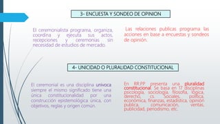 3- ENCUESTA Y SONDEO DE OPINION
El ceremonialista programa, organiza,
coordina y ejecuta sus actos,
recepciones y ceremonias sin
necesidad de estudios de mercado.
Las relaciones publicas programa las
acciones en base a encuestas y sondeos
de opinión.
4- UNICIDAD O PLURALIDAD CONSTITUCIONAL
El ceremonial es una disciplina univoca
siempre el mismo significado tiene una
única constitucionalidad por una
construcción epistemológica única, con
objetivos, reglas y origen común.
En RR.PP presenta una pluralidad
constitucional. Se basa en 17 disciplinas
psicología, sociología, filosofía, lógica,
derecho, cs. Sociales, política,
económica, finanzas, estadística, opinión
publica, comunicación, ventas,
publicidad, periodismo, etc.
 