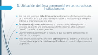 3. Ubicación del área ceremonial en las estructuras
institucionales
 Sea cual sea su rango, debe tener contacto directo con el máximo responsable
de la institución en la que presta tarea para saber la motivación que tuvo para
ordenar la organización de ese acto.
 Permite un mejor conocimiento entre el ceremonialista y el empleado. Lo
favorable es revestir una jerarquía equivalente a los mas altos niveles de
dirección para dar ordenes generales.
 Las interferencias contribuyen al fracaso, lo que trae como consecuencia el
deterioro de la imagen.
 Toda empresa que aspire a alto nivel debe incluir en su directiva un ejecutivo de
ceremonial encargado de cuestiones protocolares, un profesional permanente a
sus puestos.
 