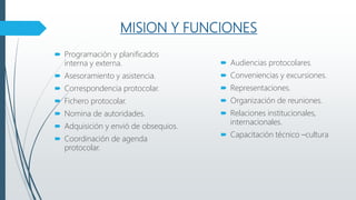 MISION Y FUNCIONES
 Programación y planificados
interna y externa.
 Asesoramiento y asistencia.
 Correspondencia protocolar.
 Fichero protocolar.
 Nomina de autoridades.
 Adquisición y envió de obsequios.
 Coordinación de agenda
protocolar.
 Audiencias protocolares.
 Conveniencias y excursiones.
 Representaciones.
 Organización de reuniones.
 Relaciones institucionales,
internacionales.
 Capacitación técnico –cultura
 