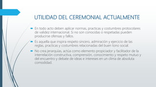 UTILIDAD DEL CEREMONIAL ACTUALMENTE
 En todo acto deben aplicar normas, practicas y costumbres protocolares
de validez internacional. Si no son conocidas o respetadas pueden
producirse ofensas y fallos.
 Es aquella que inspira respeto sincero, admiración y ejercicio de las
reglas, practicas y costumbres relacionadas del buen tono social.
 No crea jerarquías, actúa como elemento propiciador y facilitador de la
interrelación constructiva, comprensión, conocimiento y respeto mutuo y
del encuentro y debate de ideas e intereses en un clima de absoluta
comodidad.
 