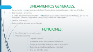 LINEAMIENTOS GENERALES.
1. Como ciencia propone comprender la significación de ciertos actos llevados a cabo por el hombre.
2. Esta vinculado a la tradición.
3. El centro del ceremonial es el hombre debe lograr que se sienta participe de una identidad y que una vez
finalizada la ceremonia experimente satisfacción por haber sido parte de ella
4. Debe ser internalizado.
5. Debe simplificar las cosas, no complicarlas.
FUNCIONES.
a) Permite compartir mismos símbolos.
b) Ordena actos donde:
1. Legitima autoridad.
2. Mantiene el estado de normalidad institucional.
3. Origina un tiempo particular y un espacio simbolizado.
4. Determina un estado de satisfacción y plenitud.
5. Crea una identidad única.
 