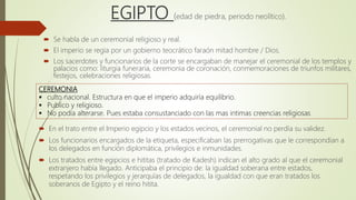 EGIPTO (edad de piedra, periodo neolítico).
 Se habla de un ceremonial religioso y real.
 El imperio se regia por un gobierno teocrático faraón mitad hombre / Dios.
 Los sacerdotes y funcionarios de la corte se encargaban de manejar el ceremonial de los templos y
palacios como: liturgia funeraria, ceremonia de coronación, conmemoraciones de triunfos militares,
festejos, celebraciones religiosas.
.CEREMONIA
 culto nacional. Estructura en que el imperio adquiría equilibrio.
 Publico y religioso.
 No podía alterarse. Pues estaba consustanciado con las mas intimas creencias religiosas
 En el trato entre el Imperio egipcio y los estados vecinos, el ceremonial no perdía su validez.
 Los funcionarios encargados de la etiqueta, especificaban las prerrogativas que le correspondían a
los delegados en función diplomática, privilegios e inmunidades.
 Los tratados entre egipcios e hititas (tratado de Kadesh) indican el alto grado al que el ceremonial
extranjero había llegado. Anticipaba el principio de: la igualdad soberana entre estados,
respetando los privilegios y jerarquías de delegados, la igualdad con que eran tratados los
soberanos de Egipto y el reino hitita.
 
