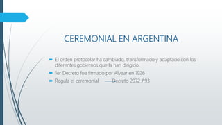 CEREMONIAL EN ARGENTINA
 El orden protocolar ha cambiado, transformado y adaptado con los
diferentes gobiernos que la han dirigido.
 1er Decreto fue firmado por Alvear en 1926
 Regula el ceremonial Decreto 2072 / 93
 