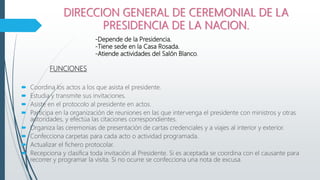 DIRECCION GENERAL DE CEREMONIAL DE LA
PRESIDENCIA DE LA NACION.
FUNCIONES
 Coordina los actos a los que asista el presidente.
 Estudia y transmite sus invitaciones.
 Asiste en el protocolo al presidente en actos.
 Participa en la organización de reuniones en las que intervenga el presidente con ministros y otras
autoridades, y efectúa las citaciones correspondientes.
 Organiza las ceremonias de presentación de cartas credenciales y a viajes al interior y exterior.
 Confecciona carpetas para cada acto o actividad programada.
 Actualizar el fichero protocolar.
 Recepciona y clasifica toda invitación al Presidente. Si es aceptada se coordina con el causante para
recorrer y programar la visita. Si no ocurre se confecciona una nota de excusa.
-Depende de la Presidencia.
-Tiene sede en la Casa Rosada.
-Atiende actividades del Salón Blanco.
 