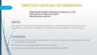 DIRECCION NACIONAL DE CEREMONIAL.
MISION
Entender el enlace entre las autoridades argentinas y misiones especiales, representaciones
diplomáticas o consulares extranjeras o representaciones de organismos internacionales.
-Depende del Ministerio de Relaciones Exteriores y Culto.
-Tiene sede en el Palacio San Martin
-Atiende asuntos externos.
FUNCIONES
 Intermediario entre el cuerpo Diplomático y Consular Extranjero y las autoridades nacionales
provinciales y municipales.
 Entender en casos de precedencia de los anteriores.
 Organizar las ceremonias de competencia del Ministerio de RR.EE
 