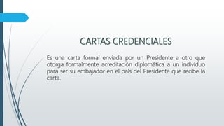 CARTAS CREDENCIALES
Es una carta formal enviada por un Presidente a otro que
otorga formalmente acreditación diplomática a un individuo
para ser su embajador en el país del Presidente que recibe la
carta.
 