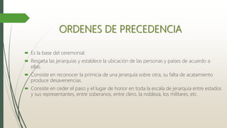 ORDENES DE PRECEDENCIA
 Es la base del ceremonial.
 Respeta las jerarquías y establece la ubicación de las personas y países de acuerdo a
ellas.
 Consiste en reconocer la primicia de una jerarquía sobre otra, su falta de acatamiento
produce desavenencias.
 Consiste en ceder el paso y el lugar de honor en toda la escala de jerarquía entre estados
y sus representantes, entre soberanos, entre clero, la nobleza, los militares, etc.
 