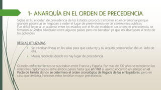 1- ANARQUÍA EN EL ORDEN DE PRECEDENCIA.
Siglos atrás, el orden de precedencia de los Estados provocó trastornos en el ceremonial porque
grandes potencias se negaban a ceder el lugar de preeminencia en las ceremonias publicas.
Fue difícil llegar a un acuerdo entre los estados con el fin de establecer un orden de precedencia, se
firmaron acuerdos bilaterales entre algunos países pero no bastaban ya que no abarcaban al resto de
las potencias.
REGLAS UTILIZADAS
• Se trazaban líneas en las salas para que cada rey y su sequito permanecían de un lado de
ella.
• Mesas redondas donde no hay lugar de precedencia.
Grandes enfrentamientos se suscitaban entre Francia y España. Por mas de 100 años se rompieron las
relaciones diplomáticas entre ambos países hasta que en 1761 el asunto encontró un arreglo en el
Pacto de Familia donde se determino el orden cronológico de llegada de los embajadores, pero en
caso que arribara franceses estos tendrían mayor precedencia.
 