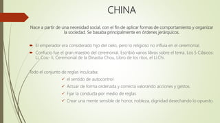 CHINA
Nace a partir de una necesidad social, con el fin de aplicar formas de comportamiento y organizar
la sociedad. Se basaba principalmente en órdenes jerárquicos.
 El emperador era considerado hijo del cielo, pero lo religioso no influía en el ceremonial.
 Confucio fue el gran maestro del ceremonial. Escribió varios libros sobre el tema. Los 5 Clásicos:
Li, Cou- li, Ceremonial de la Dinastia Chou, Libro de los ritos, el Li.Chi.
Todo el conjunto de reglas inculcaba:
 el sentido de autocontrol
 Actuar de forma ordenada y correcta valorando acciones y gestos.
 Fijar la conducta por medio de reglas
 Crear una mente sensible de honor, nobleza, dignidad desechando lo opuesto.
 